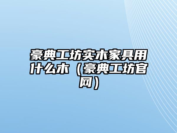 豪典工坊實木家具用什么木（豪典工坊官網(wǎng)）