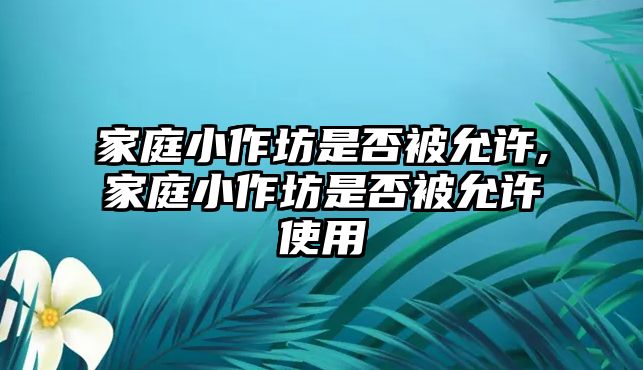 家庭小作坊是否被允許,家庭小作坊是否被允許使用